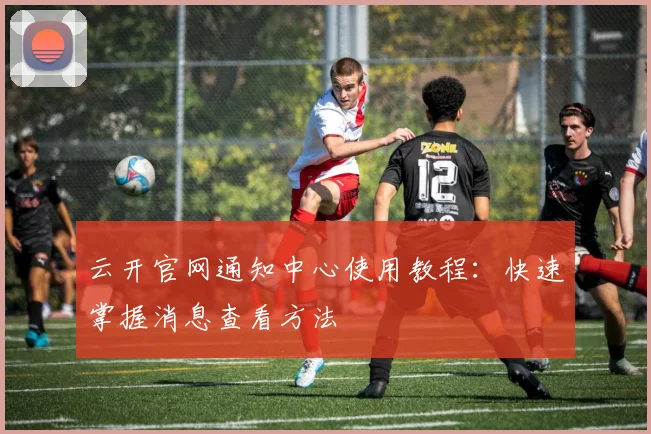 云开官网通知中心使用教程：快速掌握消息查看方法