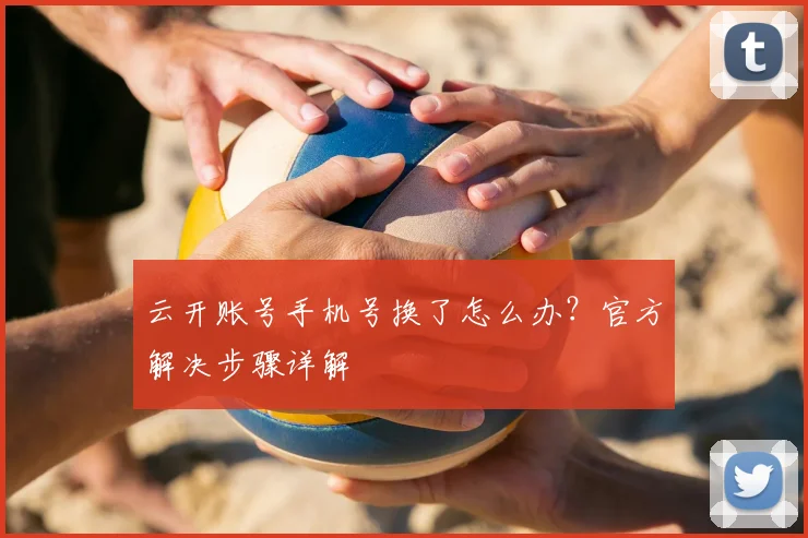 云开账号手机号换了怎么办？官方解决步骤详解