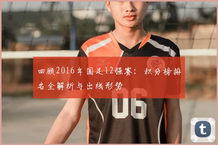 回顾2016年国足12强赛：积分榜排名全解析与出线形势