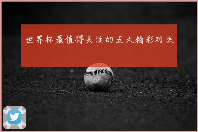 世界杯最值得关注的五大精彩对决