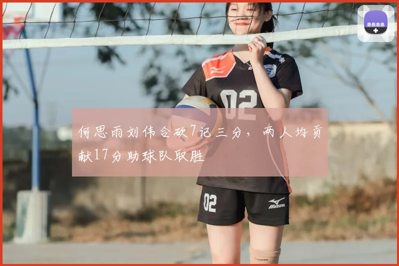 何思雨刘伟合砍7记三分，两人均贡献17分助球队取胜