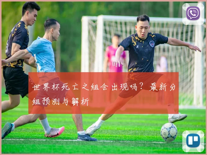 世界杯死亡之组会出现吗?最新分组预测与解析