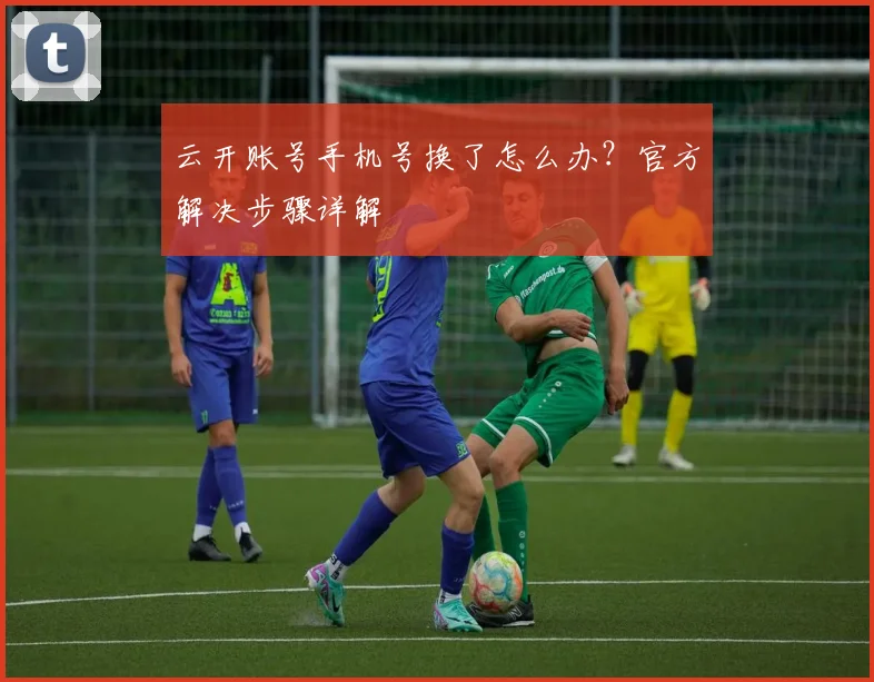 云开账号手机号换了怎么办？官方解决步骤详解